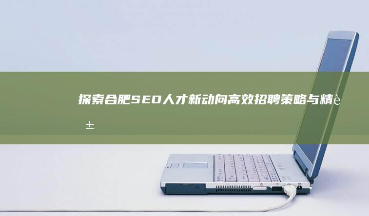 探索合肥SEO人才新动向：高效招聘策略与精英团队组建